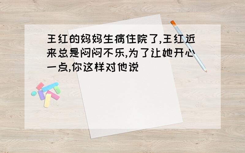 王红的妈妈生病住院了,王红近来总是闷闷不乐,为了让她开心一点,你这样对他说