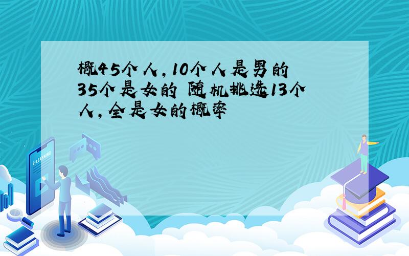 概45个人,10个人是男的 35个是女的 随机挑选13个人,全是女的概率