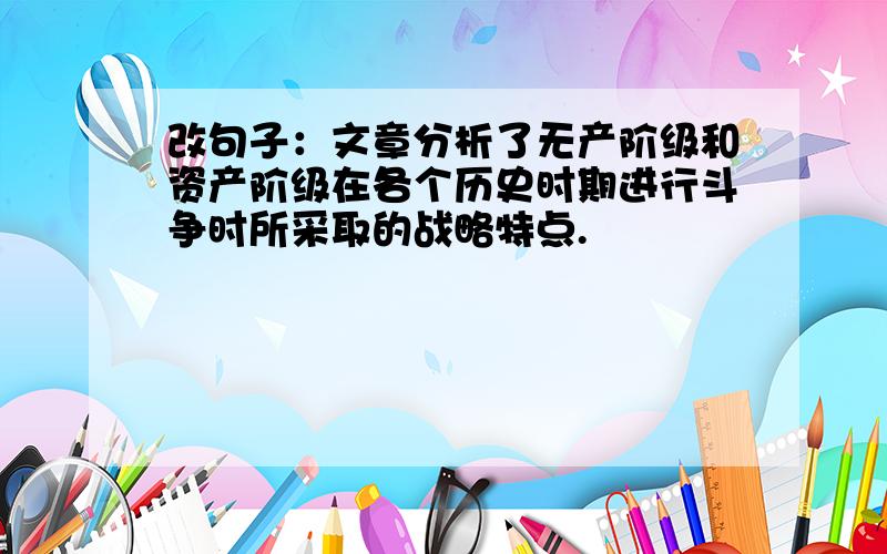 改句子：文章分析了无产阶级和资产阶级在各个历史时期进行斗争时所采取的战略特点.