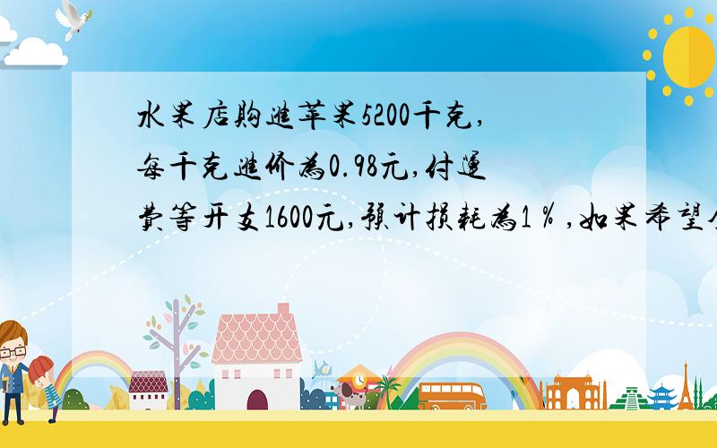 水果店购进苹果5200千克,每千克进价为0.98元,付运费等开支1600元,预计损耗为1％,如果希望全部进货能获利10％