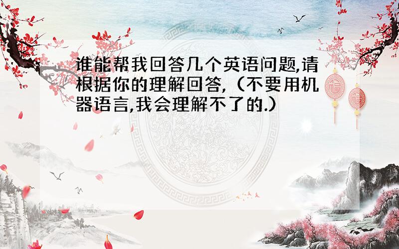 谁能帮我回答几个英语问题,请根据你的理解回答,（不要用机器语言,我会理解不了的.）