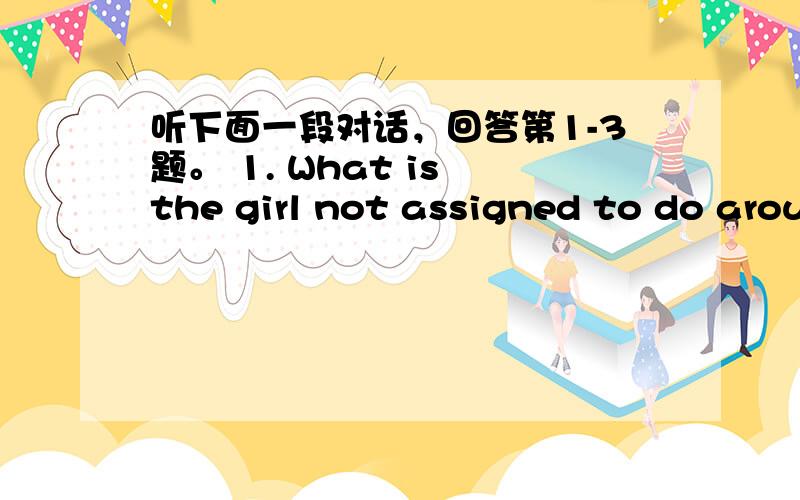 听下面一段对话，回答第1-3题。 1. What is the girl not assigned to do arou