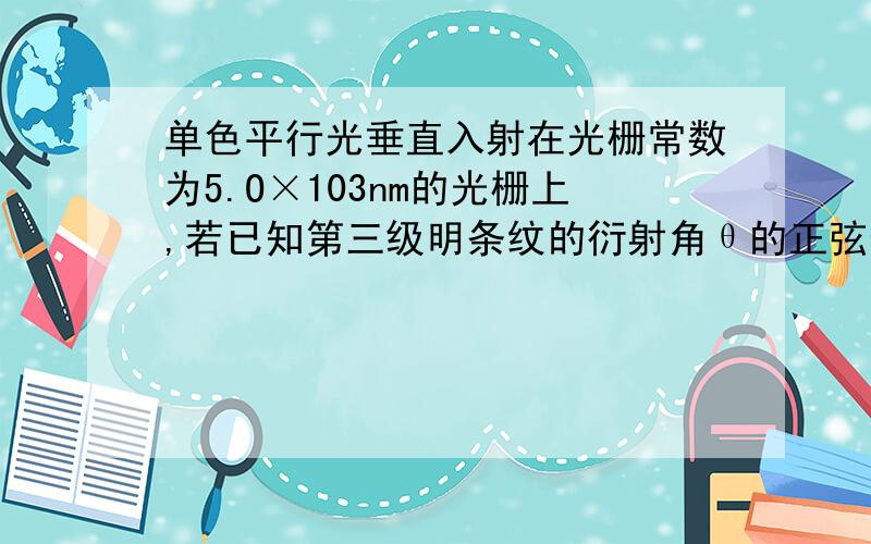 单色平行光垂直入射在光栅常数为5.O×103nm的光栅上,若已知第三级明条纹的衍射角θ的正弦值sinθ=0.3