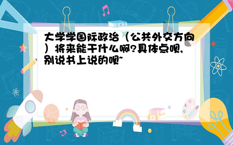 大学学国际政治（公共外交方向）将来能干什么啊?具体点呗,别说书上说的呗~