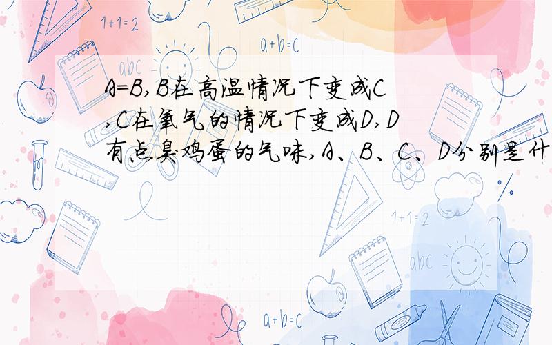 A=B,B在高温情况下变成C,C在氧气的情况下变成D,D有点臭鸡蛋的气味,A、B、C、D分别是什么?