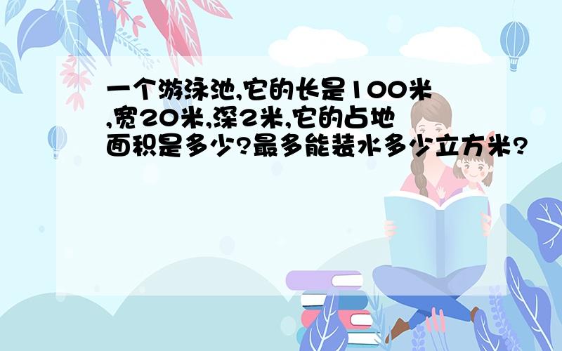 一个游泳池,它的长是100米,宽20米,深2米,它的占地面积是多少?最多能装水多少立方米?