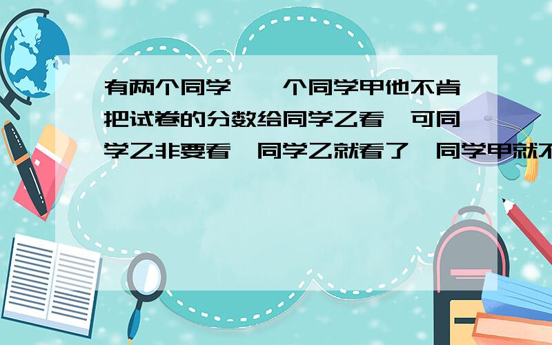 有两个同学,一个同学甲他不肯把试卷的分数给同学乙看,可同学乙非要看,同学乙就看了,同学甲就不理同学