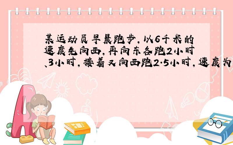 某运动员早晨跑步,以6千米的速度先向西,再向东各跑2小时、3小时,接着又向西跑2.5小时,速度为原来2/3