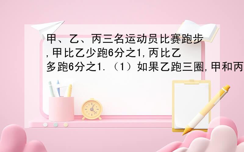 甲、乙、丙三名运动员比赛跑步,甲比乙少跑6分之1,丙比乙多跑6分之1.（1）如果乙跑三圈,甲和丙各