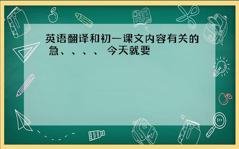 英语翻译和初一课文内容有关的 急、、、、 今天就要