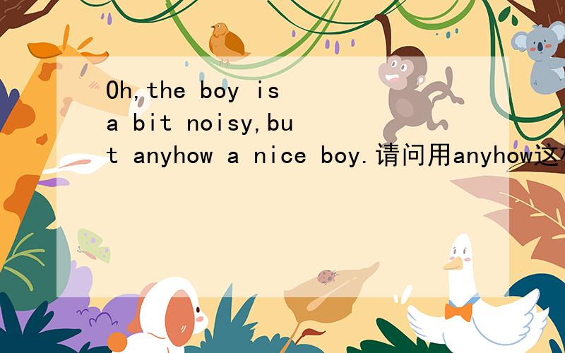 Oh,the boy is a bit noisy,but anyhow a nice boy.请问用anyhow这样的