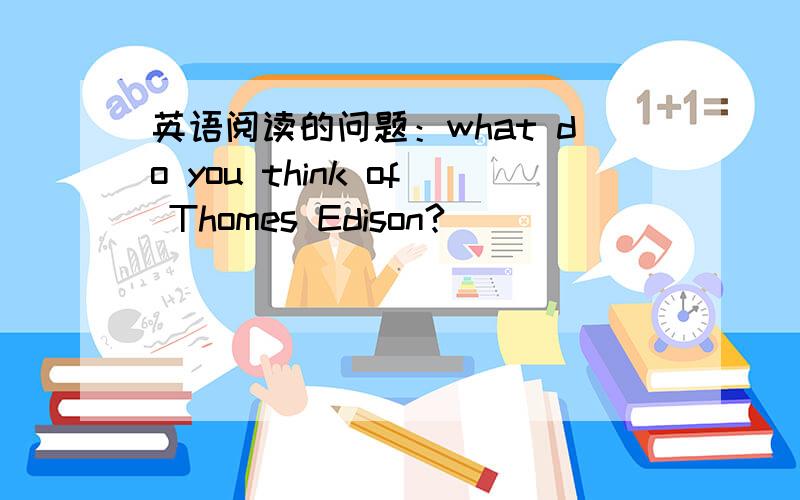 英语阅读的问题：what do you think of Thomes Edison?