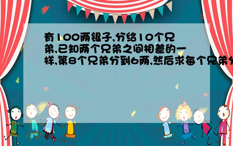 有100两银子,分给10个兄弟,已知两个兄弟之间相差的一样,第8个兄弟分到6两,然后求每个兄弟分多少两银子