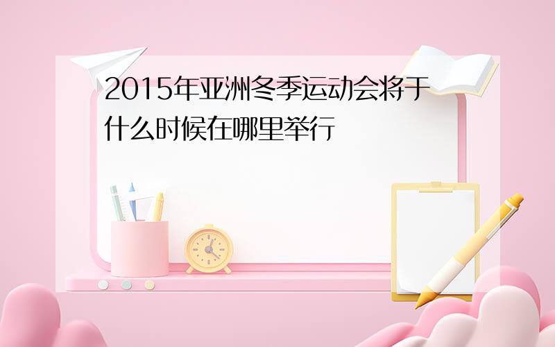 2015年亚洲冬季运动会将于什么时候在哪里举行