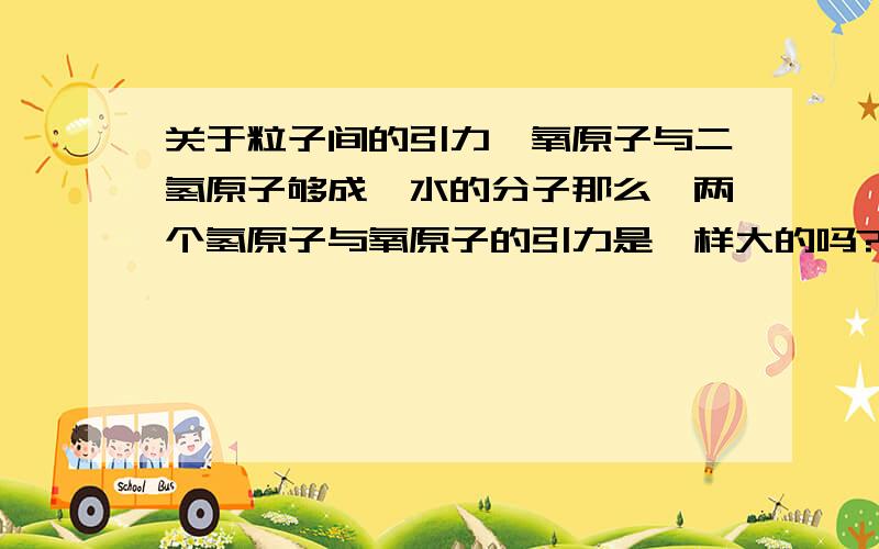 关于粒子间的引力一氧原子与二氢原子够成一水的分子那么,两个氢原子与氧原子的引力是一样大的吗?如果不一样大?这结构不就不稳