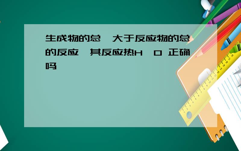 生成物的总焓大于反应物的总焓的反应,其反应热H>0 正确吗