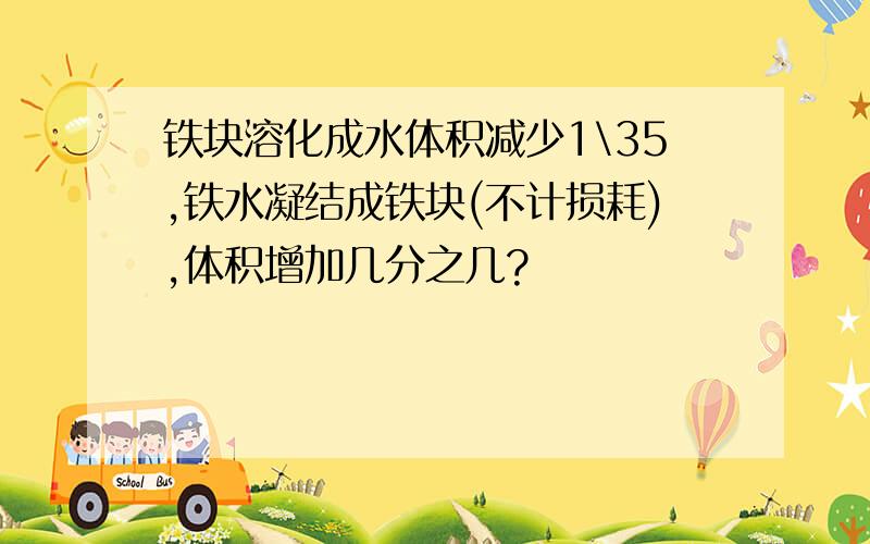 铁块溶化成水体积减少1\35,铁水凝结成铁块(不计损耗),体积增加几分之几?