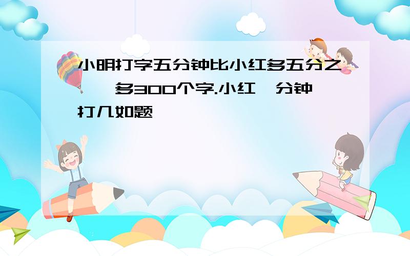 小明打字五分钟比小红多五分之一,多300个字.小红一分钟打几如题