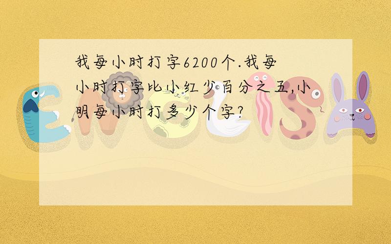 我每小时打字6200个.我每小时打字比小红少百分之五,小明每小时打多少个字?