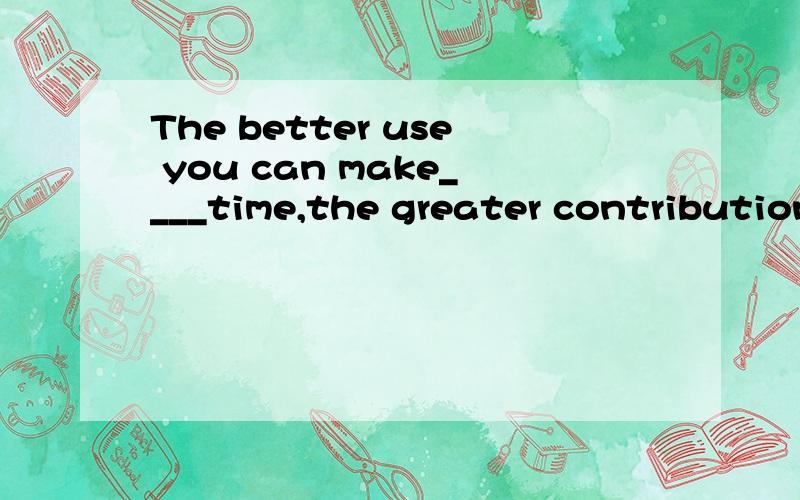 The better use you can make____time,the greater contribution