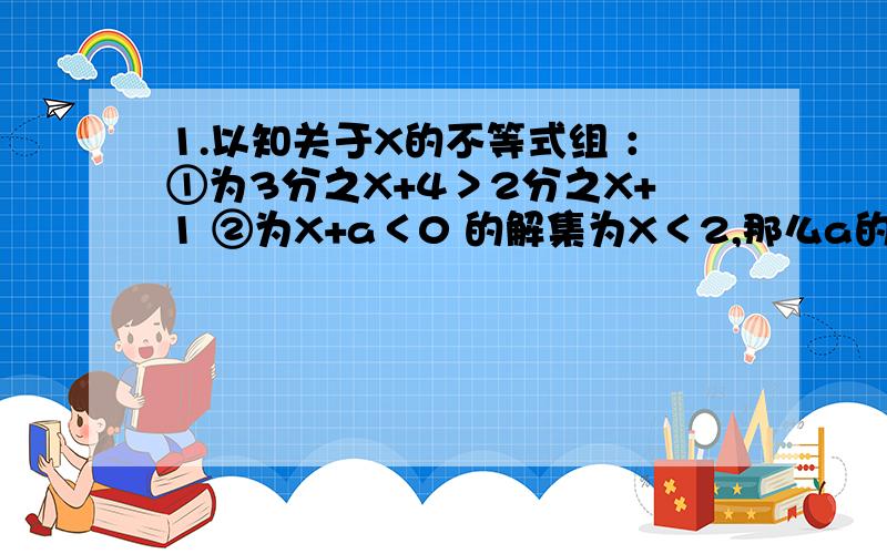 1.以知关于X的不等式组 ：①为3分之X+4＞2分之X+1 ②为X+a＜0 的解集为X＜2,那么a的取值范围是多少?