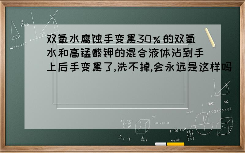 双氧水腐蚀手变黑30％的双氧水和高锰酸钾的混合液体沾到手上后手变黑了,洗不掉,会永远是这样吗