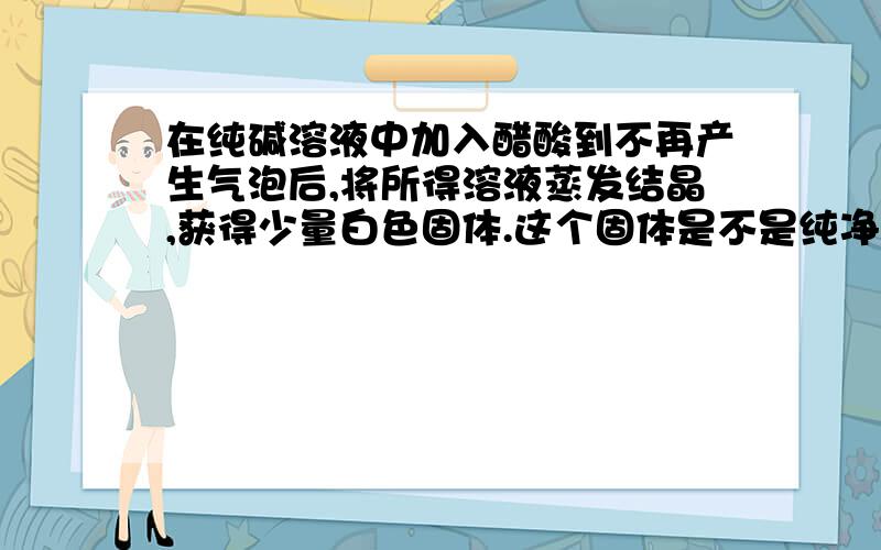 在纯碱溶液中加入醋酸到不再产生气泡后,将所得溶液蒸发结晶,获得少量白色固体.这个固体是不是纯净的NaA