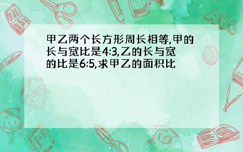 甲乙两个长方形周长相等,甲的长与宽比是4:3,乙的长与宽的比是6:5,求甲乙的面积比