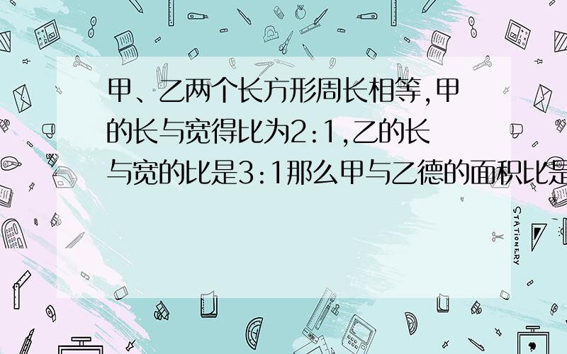 甲、乙两个长方形周长相等,甲的长与宽得比为2:1,乙的长与宽的比是3:1那么甲与乙德的面积比是多少?