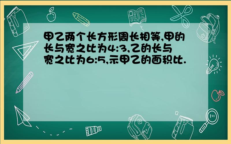 甲乙两个长方形周长相等,甲的长与宽之比为4:3,乙的长与宽之比为6:5,示甲乙的面积比.