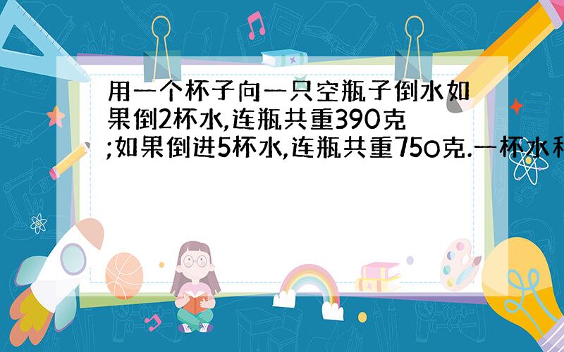 用一个杯子向一只空瓶子倒水如果倒2杯水,连瓶共重390克;如果倒进5杯水,连瓶共重75O克.一杯水和—只...