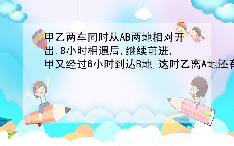 甲乙两车同时从AB两地相对开出,8小时相遇后,继续前进,甲又经过6小时到达B地,这时乙离A地还有175千米,AB两地相距