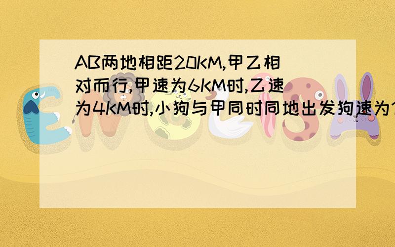 AB两地相距20KM,甲乙相对而行,甲速为6KM时,乙速为4KM时,小狗与甲同时同地出发狗速为10KM时.