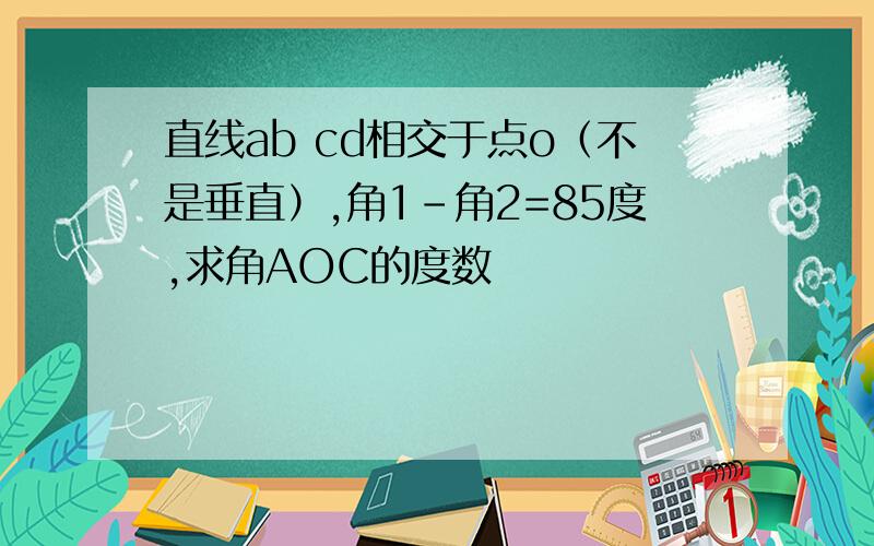 直线ab cd相交于点o（不是垂直）,角1-角2=85度,求角AOC的度数