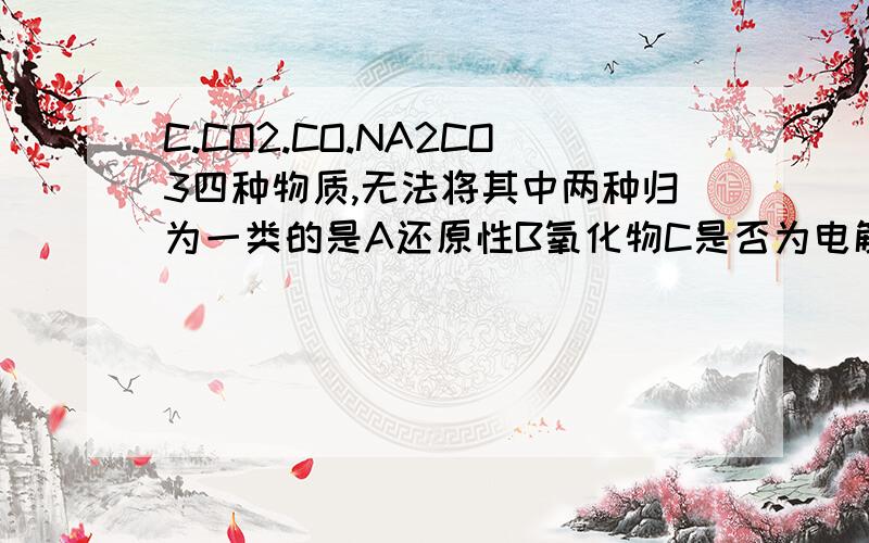 C.CO2.CO.NA2CO3四种物质,无法将其中两种归为一类的是A还原性B氧化物C是否为电解质.为什么?