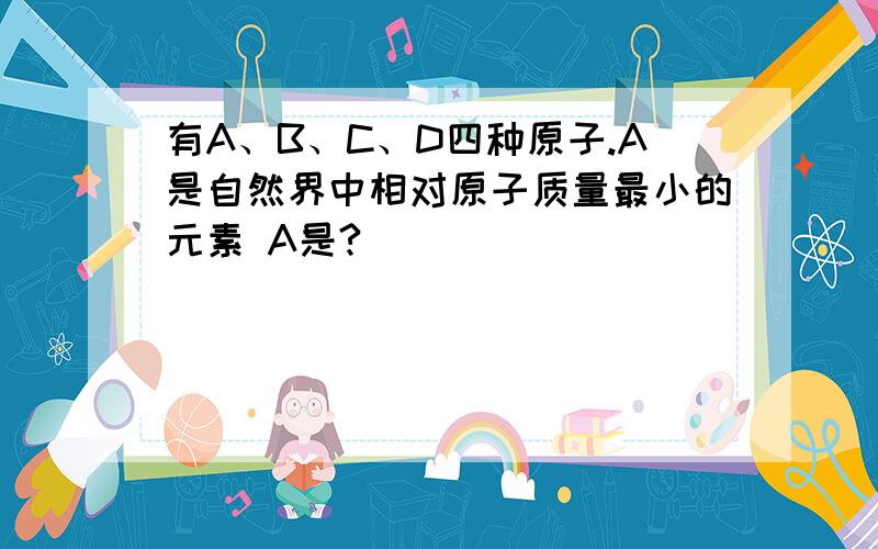 有A、B、C、D四种原子.A是自然界中相对原子质量最小的元素 A是?