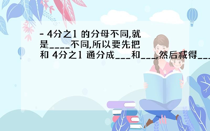 - 4分之1 的分母不同,就是____不同,所以要先把 和 4分之1 通分成___和___,然后减得____.