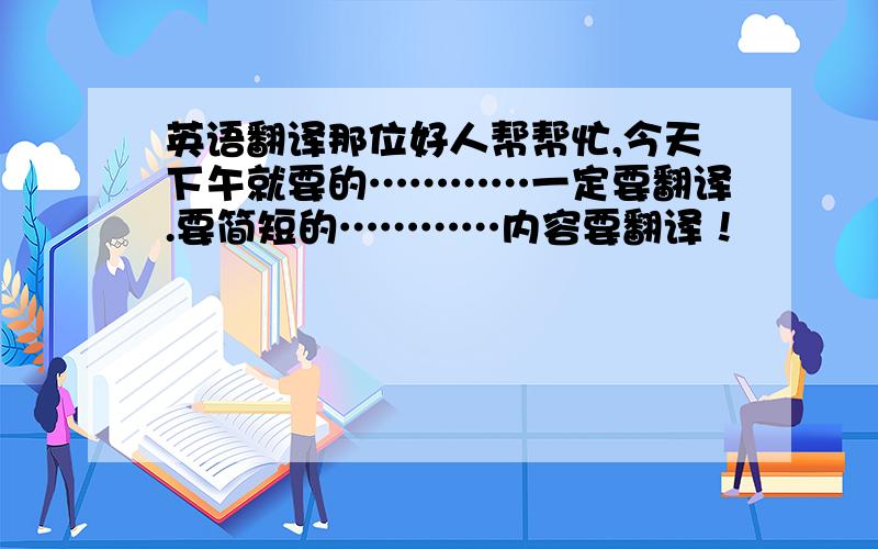 英语翻译那位好人帮帮忙,今天下午就要的…………一定要翻译.要简短的…………内容要翻译！