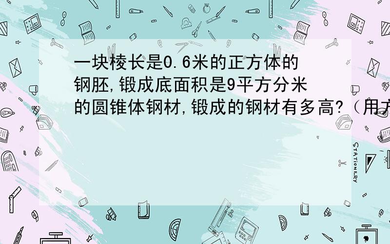 一块棱长是0.6米的正方体的钢胚,锻成底面积是9平方分米的圆锥体钢材,锻成的钢材有多高?（用方程解答）