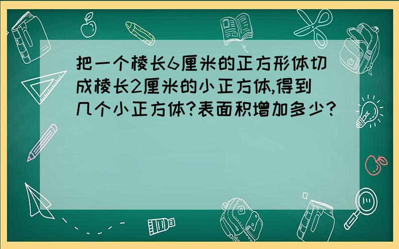 把一个棱长6厘米的正方形体切成棱长2厘米的小正方体,得到几个小正方体?表面积增加多少?