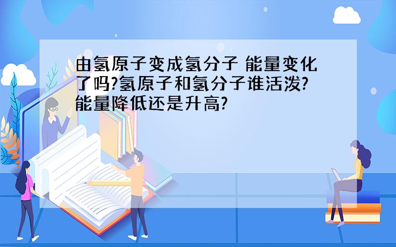 由氢原子变成氢分子 能量变化了吗?氢原子和氢分子谁活泼?能量降低还是升高?