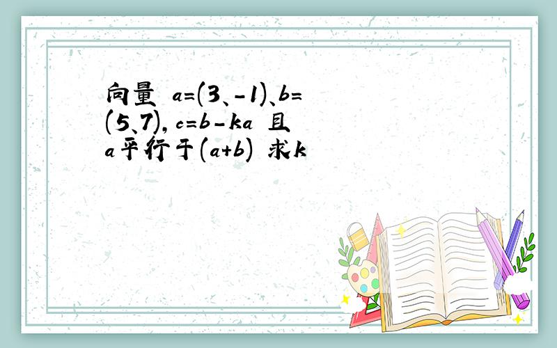 向量 a=(3、-1)、b=(5、7),c=b-ka 且a平行于(a+b) 求k