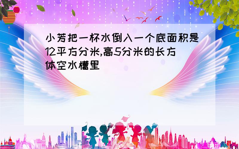 小芳把一杯水倒入一个底面积是12平方分米,高5分米的长方体空水槽里