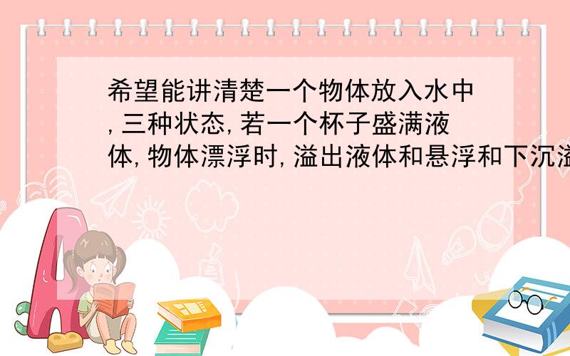 希望能讲清楚一个物体放入水中,三种状态,若一个杯子盛满液体,物体漂浮时,溢出液体和悬浮和下沉溢出液体 多少有区别吗 为什