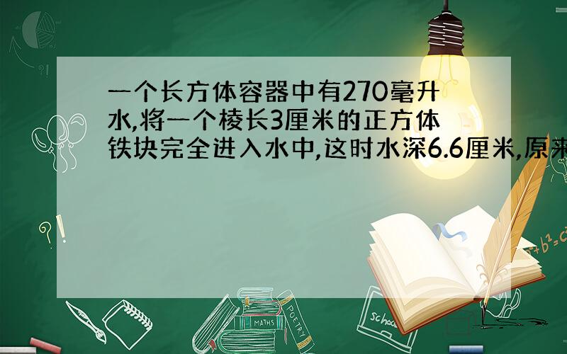 一个长方体容器中有270毫升水,将一个棱长3厘米的正方体铁块完全进入水中,这时水深6.6厘米,原来水深多少