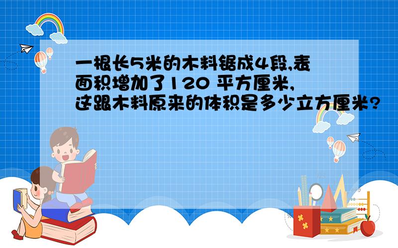 一根长5米的木料锯成4段,表面积增加了120 平方厘米,这跟木料原来的体积是多少立方厘米?