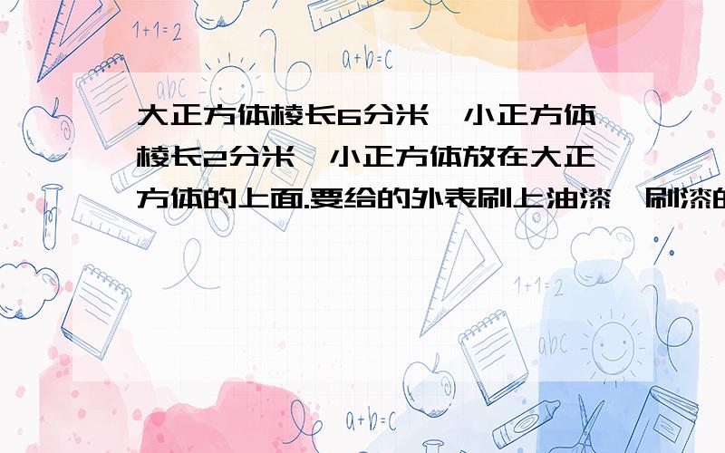 大正方体棱长6分米,小正方体棱长2分米,小正方体放在大正方体的上面.要给的外表刷上油漆,刷漆的面积是