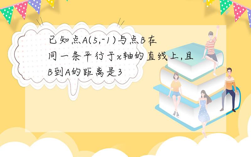 已知点A(5,-1)与点B在同一条平行于x轴的直线上,且B到A的距离是3