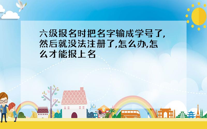 六级报名时把名字输成学号了,然后就没法注册了,怎么办,怎么才能报上名