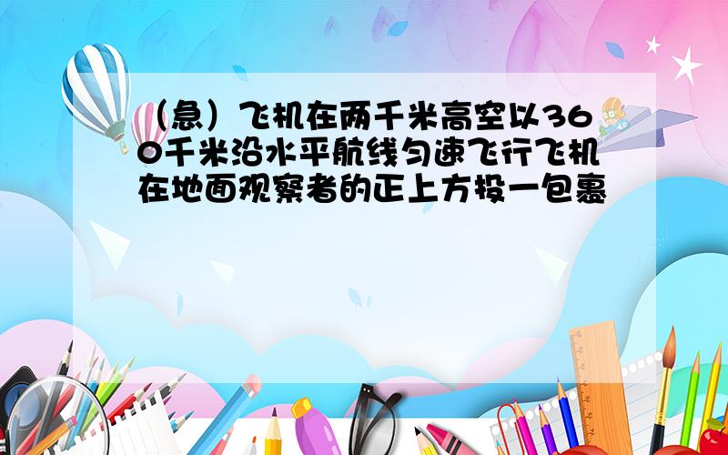 （急）飞机在两千米高空以360千米沿水平航线匀速飞行飞机在地面观察者的正上方投一包裹